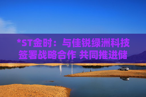 *ST金时：与佳锐绿洲科技签署战略合作 共同推进储能技术创新