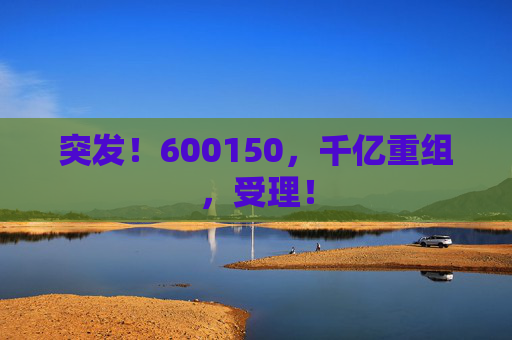 突发！600150，千亿重组，受理！  第1张