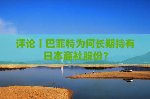 评论丨巴菲特为何长期持有日本商社股份？