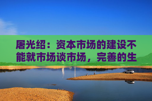 屠光绍：资本市场的建设不能就市场谈市场，完善的生态体系是重要保障