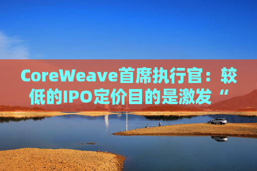 CoreWeave首席执行官：较低的IPO定价目的是激发“购买兴趣”