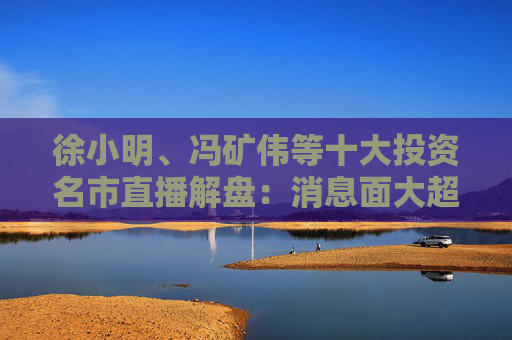 徐小明、冯矿伟等十大投资名市直播解盘：消息面大超预期，大盘有望冲击3400点？