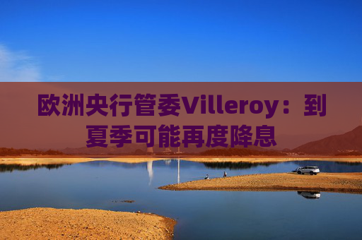 欧洲央行管委Villeroy：到夏季可能再度降息  第1张