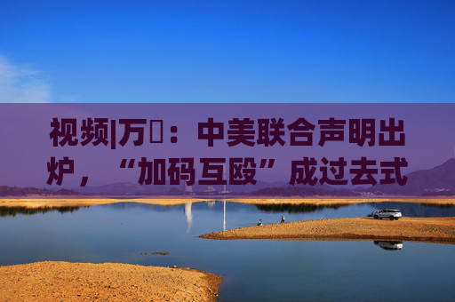 视频|万喆：中美联合声明出炉，“加码互殴”成过去式？