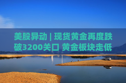 美股异动 | 现货黄金再度跌破3200关口 黄金板块走低