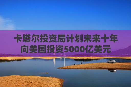 卡塔尔投资局计划未来十年向美国投资5000亿美元