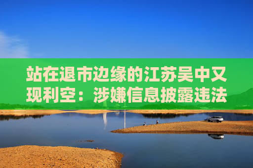 站在退市边缘的江苏吴中又现利空:涉嫌信息披露违法违规,公司董事长钱群山被立案