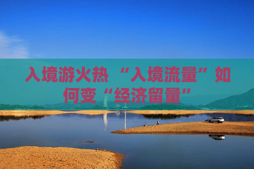 入境游火热 “入境流量”如何变“经济留量”