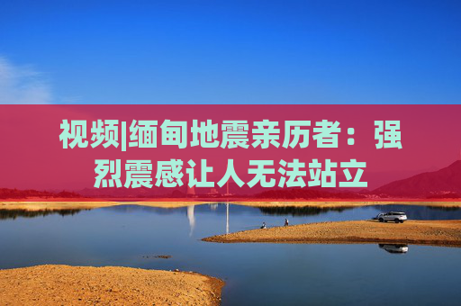 视频|缅甸地震亲历者：强烈震感让人无法站立  第1张