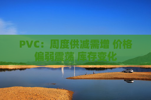 PVC：周度供减需增 价格偏弱震荡 库存变化  第1张
