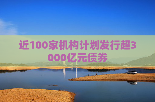 近100家机构计划发行超3000亿元债券