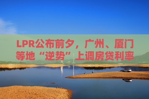 LPR公布前夕，广州、厦门等地“逆势”上调房贷利率，还有哪些城市可能跟进？