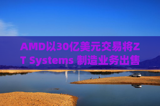 AMD以30亿美元交易将ZT Systems 制造业务出售给Sanmina