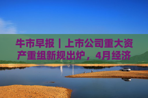 牛市早报｜上市公司重大资产重组新规出炉，4月经济数据将公布