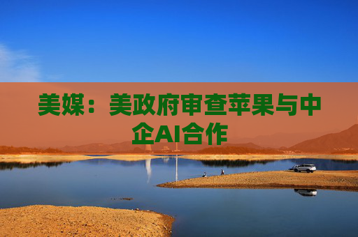 美媒:美政府审查苹果与中企AI合作 第1张 美媒:美政府审查苹果与中企AI合作 第1张