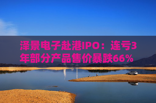 泽景电子赴港IPO：连亏3年部分产品售价暴跌66% 负债率达215%、13.6亿优先股存强赎风险
