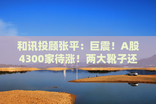 和讯投顾张平:巨震!A股4300家待涨!两大靴子还没落地,又迎压力?