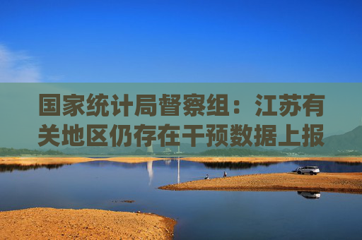 国家统计局督察组：江苏有关地区仍存在干预数据上报等问题  第1张