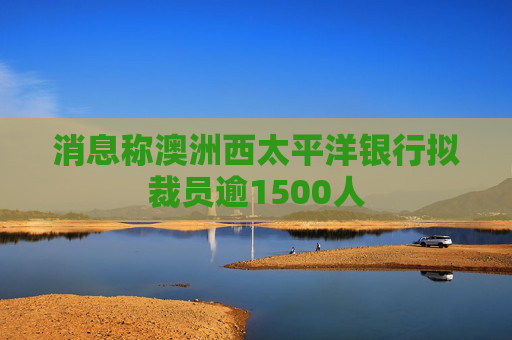 消息称澳洲西太平洋银行拟裁员逾1500人 第1张 消息称澳洲西太平洋银行拟裁员逾1500人 第1张