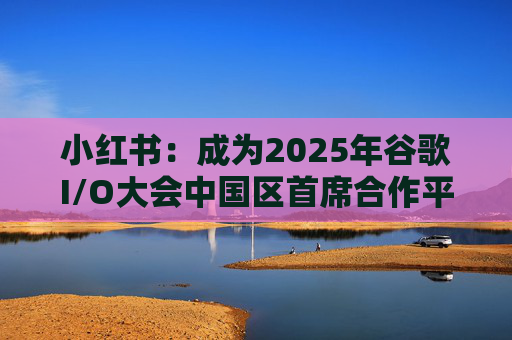 小红书：成为2025年谷歌I/O大会中国区首席合作平台