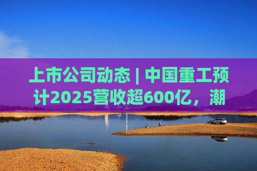 上市公司动态 | 中国重工预计2025营收超600亿，潮宏基、兆易创新拟定“A+H”