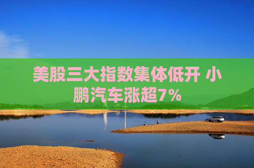 美股三大指数集体低开 小鹏汽车涨超7%
