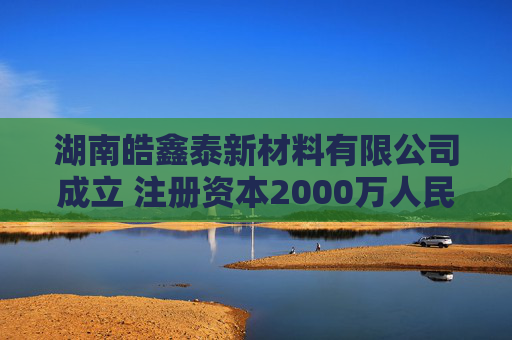湖南皓鑫泰新材料有限公司成立 注册资本2000万人民币  第1张