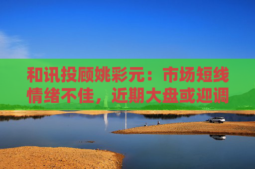 和讯投顾姚彩元：市场短线情绪不佳，近期大盘或迎调整  第1张