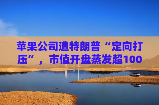 苹果公司遭特朗普“定向打压”，市值开盘蒸发超1000亿美元