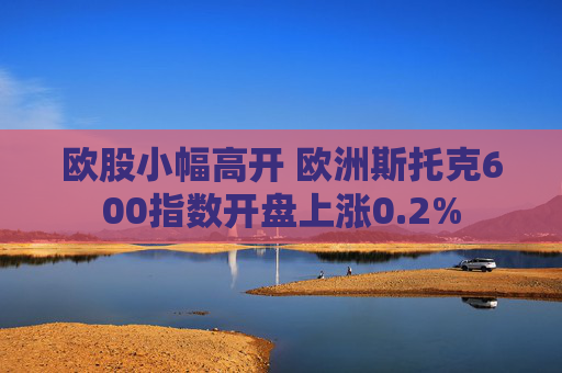 欧股小幅高开 欧洲斯托克600指数开盘上涨0.2%