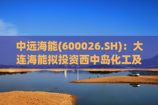中远海能(600026.SH):大连海能拟投资西中岛化工及新能源仓储物流园一期一阶段项目
