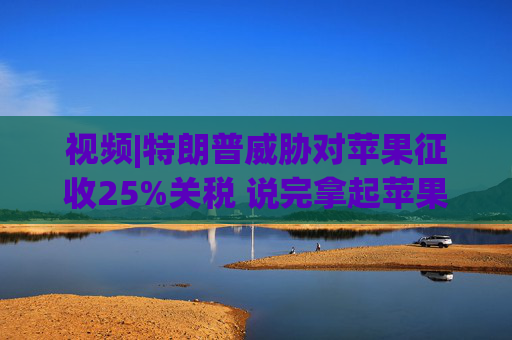 视频|特朗普威胁对苹果征收25%关税 说完拿起苹果手机挂议员电话