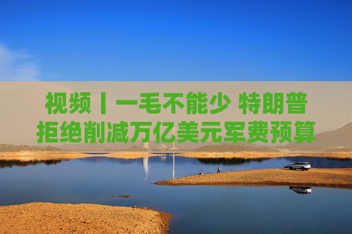 视频丨一毛不能少 特朗普拒绝削减万亿美元军费预算