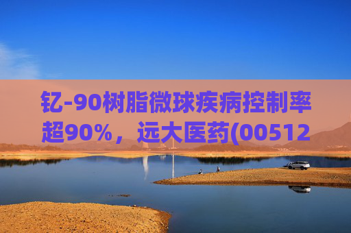 钇-90树脂微球疾病控制率超90%，远大医药(00512)实现产业链闭环铸就核药龙头壁垒