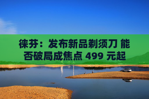 徕芬：发布新品剃须刀 能否破局成焦点 499 元起  第1张