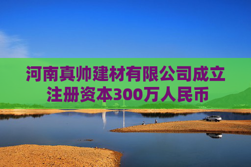 河南真帅建材有限公司成立 注册资本300万人民币