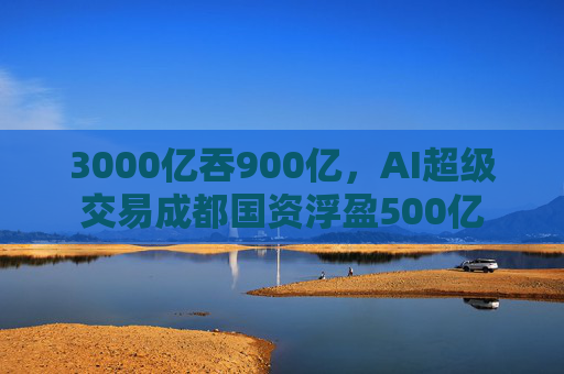 3000亿吞900亿，AI超级交易成都国资浮盈500亿