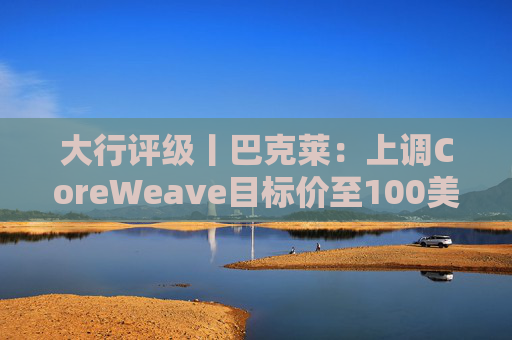 大行评级丨巴克莱：上调CoreWeave目标价至100美元 评级则降至“中性”  第1张