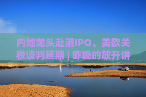 内地龙头赴港IPO、美欧关税谈判延期 | 昨晚的放开讲太干了，抓紧时间看回放！  第1张