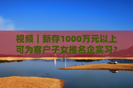 视频｜新存1000万元以上可为客户子女推名企实习？兴业银行工作人员回应：属实