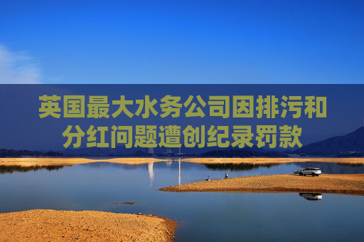 英国最大水务公司因排污和分红问题遭创纪录罚款