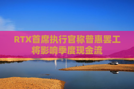 RTX首席执行官称普惠罢工将影响季度现金流