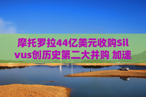摩托罗拉44亿美元收购Silvus创历史第二大并购 加速布局战术通信领域