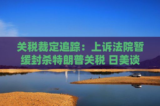 关税裁定追踪：上诉法院暂缓封杀特朗普关税 日美谈判继续推进  第1张