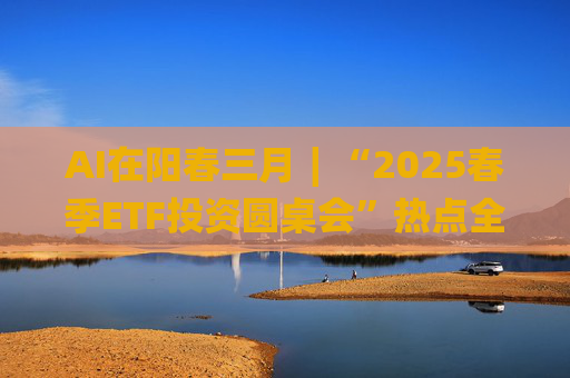 AI在阳春三月∣“2025春季ETF投资圆桌会”热点全解析