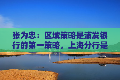 张为忠：区域策略是浦发银行的第一策略，上海分行是浦发银行的特区行  第1张