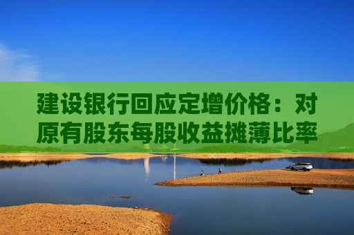建设银行回应定增价格:对原有股东每股收益摊薄比率较小 已提出具体的填补回报措施