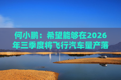何小鹏：希望能够在2026年三季度将飞行汽车量产落地