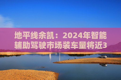 地平线余凯：2024年智能辅助驾驶市场装车量将近300万台，市场份额第一