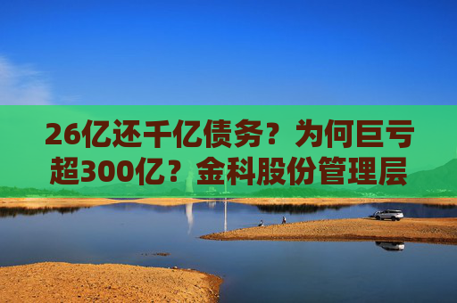 26亿还千亿债务？为何巨亏超300亿？金科股份管理层回应